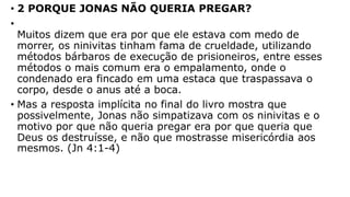 • 2 PORQUE JONAS NÃO QUERIA PREGAR?
•
Muitos dizem que era por que ele estava com medo de
morrer, os ninivitas tinham fama de crueldade, utilizando
métodos bárbaros de execução de prisioneiros, entre esses
métodos o mais comum era o empalamento, onde o
condenado era fincado em uma estaca que traspassava o
corpo, desde o anus até a boca.
• Mas a resposta implícita no final do livro mostra que
possivelmente, Jonas não simpatizava com os ninivitas e o
motivo por que não queria pregar era por que queria que
Deus os destruísse, e não que mostrasse misericórdia aos
mesmos. (Jn 4:1-4)
 