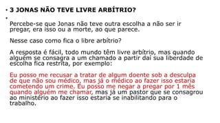 • 3 JONAS NÃO TEVE LIVRE ARBÍTRIO?
•
Percebe-se que Jonas não teve outra escolha a não ser ir
pregar, era isso ou a morte, ao que parece.
Nesse caso como fica o libre arbítrio?
A resposta é fácil, todo mundo têm livre arbítrio, mas quando
alguém se consagra a um chamado a partir daí sua liberdade de
escolha fica restrita, por exemplo:
Eu posso me recusar a tratar de algum doente sob a desculpa
de que não sou médico, mas já o médico ao fazer isso estaria
cometendo um crime. Eu posso me negar a pregar por 1 mês
quando alguém me chamar, mas já um pastor que se consagrou
ao ministério ao fazer isso estaria se inabilitando para o
trabalho.
 