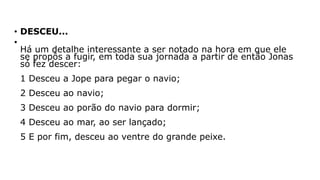 • DESCEU...
•
Há um detalhe interessante a ser notado na hora em que ele
se propôs a fugir, em toda sua jornada a partir de então Jonas
só fez descer:
1 Desceu a Jope para pegar o navio;
2 Desceu ao navio;
3 Desceu ao porão do navio para dormir;
4 Desceu ao mar, ao ser lançado;
5 E por fim, desceu ao ventre do grande peixe.
 