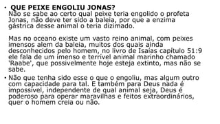 • QUE PEIXE ENGOLIU JONAS?
Não se sabe ao certo qual peixe teria engolido o profeta
Jonas, não deve ter sido a baleia, por que a enzima
gástrica desse animal o teria dizimado.
Mas no oceano existe um vasto reino animal, com peixes
imensos alem da baleia, muitos dos quais ainda
desconhecidos pelo homem, no livro de Isaías capítulo 51:9
ele fala de um imenso e terrível animal marinho chamado
'Raabe', que possivelmente hoje esteja extinto, mas não se
sabe.
• Não que tenha sido esse o que o engoliu, mas algum outro
com capacidade para tal. E também para Deus nada é
impossível, independente de qual animal seja, Deus é
poderoso para operar maravilhas e feitos extraordinários,
quer o homem creia ou não.
 