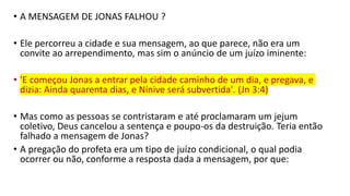 • A MENSAGEM DE JONAS FALHOU ?
• Ele percorreu a cidade e sua mensagem, ao que parece, não era um
convite ao arrependimento, mas sim o anúncio de um juízo iminente:
• 'E começou Jonas a entrar pela cidade caminho de um dia, e pregava, e
dizia: Ainda quarenta dias, e Nínive será subvertida'. (Jn 3:4)
• Mas como as pessoas se contristaram e até proclamaram um jejum
coletivo, Deus cancelou a sentença e poupo-os da destruição. Teria então
falhado a mensagem de Jonas?
• A pregação do profeta era um tipo de juízo condicional, o qual podia
ocorrer ou não, conforme a resposta dada a mensagem, por que:
 