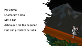 Por último
Chamaram o rato
Mas a Lua
Achou que era tão pequeno
Que não precisava de subir.
 