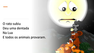 O rato subiu
Deu uma dentada
Na Lua
E todos os animais provaram.
 
