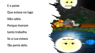 E o peixe
Que estava no lago
Não sabia
Porque tiveram
tanto trabalho
Se a Lua estava
Tão perto dele.
 