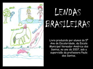 LENDAS  BRASILEIRAS Livro produzido por alunos do 5º Ano de Escolaridade, da Escola Municipal Vereador Américo dos Santos, no ano de 2007, sob a supervisão da professora Paula dos Santos. 