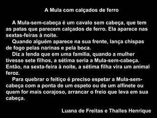 A Mula com calçados de ferro A Mula-sem-cabeça é um cavalo sem cabeça, que tem as patas que parecem calçados de ferro. Ela aparece nas sextas-feiras à noite. Quando alguém aparece na sua frente, lança chispas de fogo pelas narinas e pela boca. Diz a lenda que em uma família, quando a mulher tivesse sete filhos, a sétima seria a Mula-sem-cabeça. Então, na sexta-feira à noite, a sétima filha vira um animal feroz. Para quebrar o feitiço é preciso espetar a Mula-sem-cabeça com a ponta de um espeto ou de um alfinete ou quem for mais corajoso, arrancar o freio que leva em sua cabeça.  Luana de Freitas e Thalles Henrique 