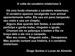 A volta do cavaleiro misterioso 2 Há uma lenda chamada o cavaleiro misterioso. O cavaleiro aparece cavalgando num animal aparentemente velho. Ele usa um pano tampando seu rosto e usa um chapéu. Alguns dias quando tem festas, o cavaleiro participa e ganha todas, ninguém o iguala. Chamam ele no palanque e botam a fita no braço dele e ele vira o campeão. Mas seu nome... Ninguém sabe... Desaparece. Mas quando contam sua história, é o cavaleiro misterioso.  Diogo Santos e Lucas de Almeida 