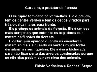 Curupira, o protetor da floresta O Curupira tem cabelos vermelhos. Ele é peludo, tem os dentes verdes e tem os dedos virados para trás e calcanhares para frente. Ele protege os animais da floresta. Ele é um dos mais corajosos que enfrenta os caçadores que matam os filhotes da floresta. E o Curupira aparece quando os caçadores matam animais e quando os ventos muito fortes derrubam as seringueiras. Ele avisa à bicharada para não ficar perto das árvores condenadas porque se não elas podem cair em cima dos animais.  Flávio Veríssimo e Raphael Sátyro  