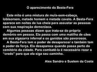 O aparecimento da Besta-Fera Este mito é uma mistura de mula-sem-cabeça, lobisomem, metade homem e metade cavalo. A Besta-Fera aparece em noites de lua cheia para assustar as pessoas com sua respiração demoníaca. Algumas pessoas dizem que trata-se do próprio demônio em pessoa. Ela passa com uma matilha de cães em sua algazarra infernal e os ganidos são pavorosos. A Besta-Fera tem o poder de desaparecer e também tem o poder da força. Ela desaparece quando passa perto do cemitério da cidade. Para combatê-la é necessário rezar o “credo” para que ela siga seu caminho. Alex Sandro e Suelem da Costa 