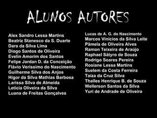 Alex Sandro Lessa Martins Beatriz Stanesco da S. Duarte Dara da Silva Lima Diogo Santos de Oliveira Evelin Amorim dos Santos Felipe Jordan D. da Conceição Flávio Veríssimo do Nascimento Guilherme Silva dos Anjos Higor da Silva Mathias Barbosa Larissa Silva de Almeida Letícia Oliveira da Silva Luana de Freitas Gonçalves Lucas de A. G. do Nascimento Marcos Vinicios da Silva Leite Pâmela de Oliveira Alves Ramon Teixeira de Araújo Raphael Sátyro de Souza Rodrigo Soares Pereira Rosiane Lessa Martins Suelem da Costa Ferreira Taiza da Cruz Silva Thalles Henrique B. de Souza Wellerson Santos da Silva Yuri de Andrade de Oliveira ALUNOS AUTORES 