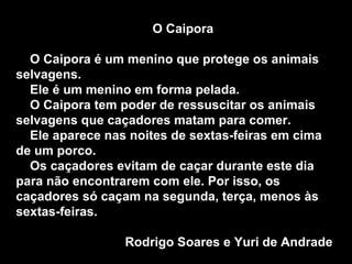 O Caipora O Caipora é um menino que protege os animais selvagens. Ele é um menino em forma pelada. O Caipora tem poder de ressuscitar os animais selvagens que caçadores matam para comer. Ele aparece nas noites de sextas-feiras em cima de um porco. Os caçadores evitam de caçar durante este dia para não encontrarem com ele. Por isso, os caçadores só caçam na segunda, terça, menos às sextas-feiras.  Rodrigo Soares e Yuri de Andrade  