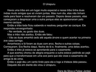 O Uirapuru Havia uma tribo em um lugar muito especial e nessa tribo tinha duas índias muito amigas que só viviam juntas. Mas num dia, elas não tinham nada para fazer e resolveram dar um passeio. Depois desse passeio, elas começaram a desprezar uma a outra porque elas se apaixonaram pelo mesmo cacique. Então a tribo toda ficou sabendo e resolveu perguntar ao cacique. Ele respondeu envergonhado: - Na verdade, eu gosto das duas. Mas a tribo não aceitou. Então ele falou: - Vão as duas amanhã cedo até aquela árvore e quem acertar na primeira ave casa comigo. Amanheceu e lá foram as duas com arco, flecha e outras coisas. Começaram. Era flecha daqui, flecha de lá e, finalmente, uma delas acertou. Então a tribo já estava se aprontando para o casamento. A que acertou chorou de alegria enquanto a outra estava pedindo ao pajé para que a transformasse em uma ave para que ela visse o casamento da amiga lá de cima. Então o pajé deu um canto lindo para ela e logo a tristeza dela passou. Daquele dia em diante ela virou o Uirapuru.  Dara da Silva e Felipe Jordan 