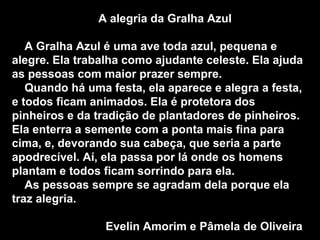A alegria da Gralha Azul A Gralha Azul é uma ave toda azul, pequena e alegre. Ela trabalha como ajudante celeste. Ela ajuda as pessoas com maior prazer sempre.  Quando há uma festa, ela aparece e alegra a festa, e todos ficam animados. Ela é protetora dos pinheiros e da tradição de plantadores de pinheiros. Ela enterra a semente com a ponta mais fina para cima, e, devorando sua cabeça, que seria a parte apodrecível. Aí, ela passa por lá onde os homens plantam e todos ficam sorrindo para ela. As pessoas sempre se agradam dela porque ela traz alegria. Evelin Amorim e Pâmela de Oliveira   