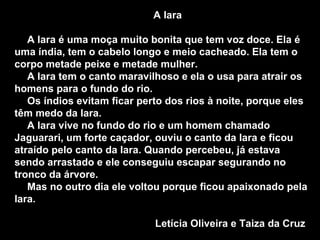 A Iara A Iara é uma moça muito bonita que tem voz doce. Ela é uma índia, tem o cabelo longo e meio cacheado. Ela tem o corpo metade peixe e metade mulher. A Iara tem o canto maravilhoso e ela o usa para atrair os homens para o fundo do rio. Os índios evitam ficar perto dos rios à noite, porque eles têm medo da Iara. A Iara vive no fundo do rio e um homem chamado Jaguarari, um forte caçador, ouviu o canto da Iara e ficou atraído pelo canto da Iara. Quando percebeu, já estava sendo arrastado e ele conseguiu escapar segurando no tronco da árvore. Mas no outro dia ele voltou porque ficou apaixonado pela Iara. Letícia Oliveira e Taiza da Cruz  