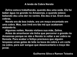 A lenda da Cobra Norato Zelina estava trabalhando, quando deu uma sede. Ela foi beber água no grande rio Amazonas, e quando estava bebendo deu uma dor no ventre. Ela deu à luz. Eram duas cobras. Norato era de boa índole, era um moço encantado em uma cobra. Mas, sua irmã era tão má que acabaram matando-la. Algumas noites, Norato visitava sua mãe, Zelina. Antes de amanhecer ele tinha que percorrer o grande rio Amazonas porque se não o Norato ia voltar a ser cobra na floresta. Para acabar o feitiço precisava que alguém lançasse umas gotas de leite na boca da cobra e um corte na cobra, para sair sangue que desencantaria o moço tão jovial.  Guilherme Silva e Ramon Teixeira 