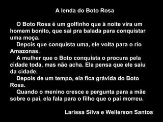 A lenda do Boto Rosa O Boto Rosa é um golfinho que à noite vira um homem bonito, que sai pra balada para conquistar uma moça. Depois que conquista uma, ele volta para o rio Amazonas. A mulher que o Boto conquista o procura pela cidade toda, mas não acha. Ela pensa que ele saiu da cidade. Depois de um tempo, ela fica grávida do Boto Rosa. Quando o menino cresce e pergunta para a mãe sobre o pai, ela fala para o filho que o pai morreu. Larissa Silva e Wellerson Santos 