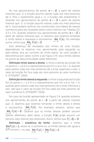 U3 - Fundamentos gerais sobre limite e derivadas
150
Ao nos aproximarmos do ponto x = −2, a partir de valores
menores que -2, a função assume valores cada vez mais próximos
de 2. Para x exatamente igual a -2, a função vale exatamente 3.
Quando nos aproximamos do ponto x = −2 a partir de valores
maiores que -2, a função assume valores cada vez mais próximos
de 5. Você poderá verificar isto construindo uma tabela de valores
numéricos para tais situações assim como fizemos nas Tabelas 3.2,
3.3 e 3.4. Quando estamos nos aproximando do ponto x = −2 a
partir de valores menores que -2, dizemos que estamos tomando
o limite lateral à esquerda e escrevemos lim
x
f x
→− −
( )
2
. No exemplo
acima, temos que lim
x
f x
→− −
( )=
2
2.
Esta diferença de resultados dos limites de uma função,
dependendo se estamos nos aproximando pela esquerda ou
pela direita, leva ao conceito de limite lateral. Se uma função é
descontínua por saltos (como a da Figura 3.4), seus limites laterais
no ponto de descontinuidade serão diferentes.
Definição limite lateral à direita: o limite à direita da função f(x)
no ponto x = a é A e o representamos por lim x→ a+ f(x) = A, quando
para valores cada vez mais próximos de a (mas superiores a ele), o
valor da função f(x) fica cada vez mais próximo ao valor numérico
A. (STEWART, 2016).
Definição limite lateral à esquerda: o limite à esquerda da função
f(x) no ponto x = a é A e o representamos por lim x→ a- f(x) = A,
quando para valores cada vez mais próximos de a (mas inferiores a
ele), vale que o valor da função f(x) fica cada vez mais próximo do
valor numérico A. (STEWART, 2016).
No caso da função apresentada na Figura 3.4, quando estamos
nos aproximando do ponto x = −2 a partir de valores maiores
que -2, dizemos que estamos tomando o limite lateral à direita
e escrevemos lim
x
f x
→− +
( )
2
. No exemplo anterior, temos que
lim
x
f x
→− +
( )=
2
5. Observe que os limites laterais podem assumir
valores diferentes, além disso, a função f x
( ) pode assumir um
terceiro valor distinto dos anteriores. Assim, temos que f −
( )=
2 3.
Definição - existência do limite: dizemos que o limite
lim
x a
f x L
→
( )= existe se, e somente se, os limites laterais são iguais a
um número L, ou seja: lim lim
x a x a
f x f x L
→ →
− +
( )= ( )= .
 