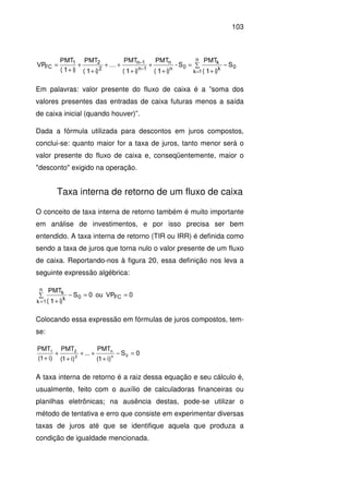 103
0
n
1k k
k
0n
n
1n
1n
2
21
FC S
i)(1
PMT
S-
i)(1
PMT
i)(1
PMT
....
i)(1
PMT
i)(1
PMT
VP −∑
+
=
+
+
+
++
+
+
+
=
=
−
−
Em palavras: valor presente do fluxo de caixa é a ”soma dos
valores presentes das entradas de caixa futuras menos a saída
de caixa inicial (quando houver)”.
Dada a fórmula utilizada para descontos em juros compostos,
conclui-se: quanto maior for a taxa de juros, tanto menor será o
valor presente do fluxo de caixa e, conseqüentemente, maior o
"desconto" exigido na operação.
Taxa interna de retorno de um fluxo de caixa
O conceito de taxa interna de retorno também é muito importante
em análise de investimentos, e por isso precisa ser bem
entendido. A taxa interna de retorno (TIR ou IRR) é definida como
sendo a taxa de juros que torna nulo o valor presente de um fluxo
de caixa. Reportando-nos à figura 20, essa definição nos leva a
seguinte expressão algébrica:
0VPou0S
i)(1
PMT
FC0
n
1k k
k ==−∑
+=
Colocando essa expressão em fórmulas de juros compostos, tem-
se:
0S
)i1(
PMT
...
)i1(
PMT
)i1(
PMT
0n
n
2
21
=−
+
++
+
+
+
A taxa interna de retorno é a raiz dessa equação e seu cálculo é,
usualmente, feito com o auxílio de calculadoras financeiras ou
planilhas eletrônicas; na ausência destas, pode-se utilizar o
método de tentativa e erro que consiste em experimentar diversas
taxas de juros até que se identifique aquela que produza a
condição de igualdade mencionada.
 