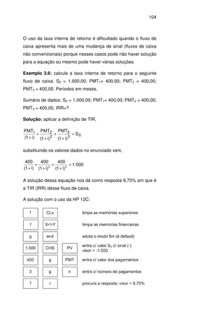 104
O uso da taxa interna de retorno é dificultado quando o fluxo de
caixa apresenta mais de uma mudança de sinal (fluxos de caixa
não convencionais) porque nesses casos pode não haver solução
para a equação ou mesmo pode haver várias soluções.
Exemplo 3.6: calcule a taxa interna de retorno para o seguinte
fluxo de caixa: S0 = 1.000,00; PMT1= 400,00; PMT2 = 400,00;
PMT3 = 400,00. Períodos em meses.
Sumário de dados: S0 = 1.000,00; PMT1= 400,00; PMT2 = 400,00;
PMT3 = 400,00, IRR=?
Solução: aplicar a definição de TIR,
03
3
2
21
S
)i1(
PMT
)i1(
PMT
)i1(
PMT
=
+
+
+
+
+
substituindo os valores dados no enunciado vem,
000.1
)i1(
400
)i1(
400
)i1(
400
32
=
+
+
+
+
+
A solução dessa equação nos dá como resposta 9,70% am que é
a TIR (IRR) desse fluxo de caixa.
A solução com o uso da HP 12C:
 