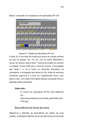 105
Abaixo, você pode ver o teclado de uma calculadora HP 12C.
Figura 21: Teclado da calculadora HP-12C
A tecla “g” é uma tecla de função que aciona as funções escritas
em azul no teclado: 12x, 12/, CF0, CFj, Nj, DATE, BEG,END e
outras. Do mesmo modo a tecla “f” aciona as funções em amarelo
no teclado. A tecla CHS troca o sinal do número. A conjugação
das teclas f e X<>Y limpa as memórias financeiras da
calculadora, a conjugação das teclas g e CLx limpa as memórias
numéricas superiores e a tecla CLx isoladamente limpa o que
está no visor. Com estas informações básicas você pode treinar a
operação desta calculadora.
Saiba mais...
O manual da calculadora HP12C está disponível
em:
http://www.proativams.com.br/files_aberto/ManualH
P12C.pdf.
Equivalência de fluxos de caixa
Reporte-se a definição de equivalência em regime de juros
simples; a definição é idêntica: diz-se que dois fluxos de caixa são
 