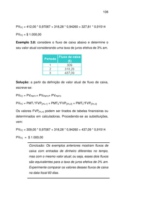 108
PVFC = 412,00 * 0,97087 + 318,28 * 0,94260 + 327,81 * 0,91514
PVFC = $ 1.000,00
Exemplo 3.8: considere o fluxo de caixa abaixo e determine o
seu valor atual considerando uma taxa de juros efetiva de 3% am.
Solução: a partir da definição de valor atual de fluxo de caixa,
escreve-se:
PVFC = PVPMT1+ PVPMT2+ PVPMT3
PVFC = PMT1*FVP[3%;1] + PMT2*FVP[3%;2] + PMT3*FVP[3%;3]
Os valores FVP[i%;n] podem ser tirados de tabelas financeiras ou
determinados em calculadoras. Procedendo-se as substituições,
vem:
PVFC = 309,00 * 0,97087 + 318,28 * 0,94260 + 437,09 * 0,91514
PVFC = $ 1.000,00
Conclusão: Os exemplos anteriores mostram fluxos de
caixa com entradas de dinheiro diferentes no tempo,
mas com o mesmo valor atual; ou seja, esses dois fluxos
são equivalentes para a taxa de juros efetiva de 3% am.
Experimente comparar os valores desses fluxos de caixa
na data focal 60 dias.
 