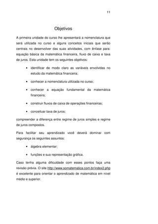 11
Objetivos
A primeira unidade do curso lhe apresentará a nomenclatura que
será utilizada no curso e alguns conceitos iniciais que serão
centrais no desenvolver das suas atividades, com ênfase para:
equação básica da matemática financeira, fluxo de caixa e taxa
de juros. Esta unidade tem os seguintes objetivos:
• identificar de modo claro as variáveis envolvidas no
estudo da matemática financeira;
• conhecer a nomenclatura utilizada no curso;
• conhecer a equação fundamental da matemática
financeira;
• construir fluxos de caixa de operações financeiras;
• conceituar taxa de juros;
compreender a diferença entre regime de juros simples e regime
de juros compostos.
Para facilitar seu aprendizado você deverá dominar com
segurança os seguintes assuntos:
• álgebra elementar;
• funções e sua representação gráfica.
Caso tenha alguma dificuldade com esses pontos faça uma
revisão prévia. O site http://www.somatematica.com.br/index2.php
é excelente para orientar o aprendizado de matemática em nível
médio e superior.
 
