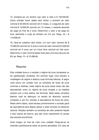 110
15. Comprou-se um terreno cujo valor à vista é $ 100.000,00.
Como entrada foram dados dois títulos: o primeiro de valor
nominal $ 20.000,00 vencível em 6 meses, e o segundo de valor
nominal $ 10.000,00 vencível em 12 meses, o restante devendo
ser pago ao final de 2 anos. Determinar o valor a ser pago ao
final, admitindo o custo do dinheiro em 2% am. Resp.: M = $
119.596,49.
16. Quer-se substituir dois títulos, um com valor nominal de $
10.000,00 vencível em 2 anos e outro de valor nominal $ 5.000,00
vencível em 5 anos, por um único título vencível em três anos.
Determinar o valor nominal desse título para uma taxa de juros de
8% aa. Resp.: R = $ 15.086,69.
Resumo
Esta unidade levou-o a estudar o regime de juros compostos ou
de capitalização composta. Em primeiro lugar você estudou a
modelagem do regime e deduziu suas fórmulas básicas. A seguir
você entrou em contato com os conceitos de taxas de juros
nominais e efetivas; neste regime de juros essas taxas não são
equivalentes como no regime de juros simples e se trabalha
sempre com a taxa efetiva nas fórmulas. Após esses conceitos
básicos você se debruçou no estudo do desconto racional
composto e, por fim, estudou a equivalência de fluxos de caixa.
Neste último tópico, você estudou primeiramente o conceito geral
de equivalência para depois aplicar a esse conceito ao desconto
racional. Estudou também os conceitos de valor presente líquido
e taxa interna de retorno, que são muito importantes no campo
dos estudos econômicos.
Você chegou ao final de mais uma unidade! Pergunte-se se
entendeu perfeitamente todos os pontos abordados. Em caso de
 