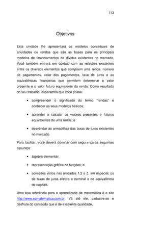113
Objetivos
Esta unidade lhe apresentará os modelos conceituais de
anuidades ou rendas que são as bases para os principais
modelos de financiamentos de dívidas existentes no mercado.
Você também entrará em contato com as relações existentes
entre os diversos elementos que compõem uma renda: número
de pagamentos, valor dos pagamentos, taxa de juros e as
equivalências financeiras que permitem determinar o valor
presente e o valor futuro equivalente da renda. Como resultado
do seu trabalho, esperamos que você possa:
• compreender o significado do termo “rendas” e
conhecer os seus modelos básicos;
• aprender a calcular os valores presentes e futuros
equivalentes de uma renda; e
• desvendar as armadilhas das taxas de juros existentes
no mercado.
Para facilitar, você deverá dominar com segurança os seguintes
assuntos:
• álgebra elementar;
• representação gráfica de funções; e
• conceitos vistos nas unidades 1,2 e 3, em especial, os
de taxas de juros efetiva e nominal e de equivalência
de capitais.
Uma boa referência para o aprendizado da matemática é o site
http://www.somatematica.com.br. Vá até ele, cadastre-se e
desfrute do conteúdo que é de excelente qualidade.
 