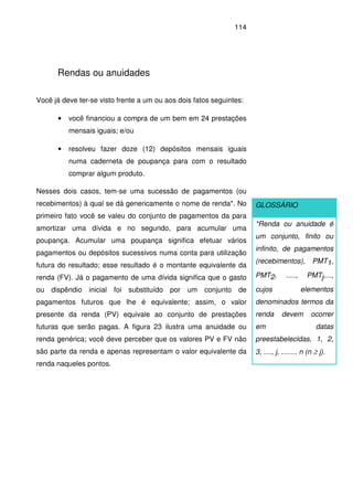 114
Rendas ou anuidades
Você já deve ter-se visto frente a um ou aos dois fatos seguintes:
• você financiou a compra de um bem em 24 prestações
mensais iguais; e/ou
• resolveu fazer doze (12) depósitos mensais iguais
numa caderneta de poupança para com o resultado
comprar algum produto.
Nesses dois casos, tem-se uma sucessão de pagamentos (ou
recebimentos) à qual se dá genericamente o nome de renda*. No
primeiro fato você se valeu do conjunto de pagamentos da para
amortizar uma dívida e no segundo, para acumular uma
poupança. Acumular uma poupança significa efetuar vários
pagamentos ou depósitos sucessivos numa conta para utilização
futura do resultado; esse resultado é o montante equivalente da
renda (FV). Já o pagamento de uma dívida significa que o gasto
ou dispêndio inicial foi substituído por um conjunto de
pagamentos futuros que lhe é equivalente; assim, o valor
presente da renda (PV) equivale ao conjunto de prestações
futuras que serão pagas. A figura 23 ilustra uma anuidade ou
renda genérica; você deve perceber que os valores PV e FV não
são parte da renda e apenas representam o valor equivalente da
renda naqueles pontos.
GLOSSÁRIO
*Renda ou anuidade é
um conjunto, finito ou
infinito, de pagamentos
(recebimentos), PMT1,
PMT2, ....., PMTj,...,
cujos elementos
denominados termos da
renda devem ocorrer
em datas
preestabelecidas, 1, 2,
3, ...., j, ........ n (n ≥ j).
 