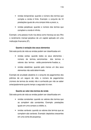 116
• rendas temporárias: quando o número dos termos que
compõe a renda é finito. Exemplo: o conjunto de 12
prestações iguais de uma compra feita a prazo; e,
• rendas perpétuas: quando o número dos termos que
compõem a renda é infinito.
Exemplo: uma pessoa muito rica deixa como herança ao seu filho
o rendimento mensal perpétuo de um capital aplicado em uma
instituição financeira (IF).
Quanto à variação dos seus elementos
Sob este ponto de vista as rendas podem ser classificadas em:
• rendas certas: quando todos os seus elementos -
número de termos, vencimentos dos termos e
valores dos termos - estão previamente fixados; e,
• rendas aleatórias: quando pelo menos um dos seus
elementos não está determinado.
Exemplo de anuidade aleatória é o conjunto de pagamentos dos
prêmios de um seguro de vida; o número de pagamentos
(número de termos da renda) não é conhecido por não se saber
antecipadamente quanto tempo o segurado irá viver.
Quanto ao valor dos termos da renda
Sob este ponto de vista as rendas podem ser classificadas em:
• rendas constantes: quando os valores dos termos que
as compõem são constantes. Exemplo: prestações
iguais em uma compra a crédito; e,
• rendas variáveis: quando os valores dos termos que as
compõem são variáveis. Exemplo: depósitos crescentes
em uma conta de poupança.
 