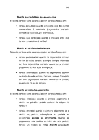 117
Quanto à periodicidade dos pagamentos
Sob este ponto de vista as rendas podem ser classificadas em:
• rendas periódicas: quando o intervalo entre dois termos
consecutivos é constante (pagamentos mensais,
semestrais ou anuais, por exemplo); e,
• rendas não periódicas: quando o intervalo entre dois
termos consecutivos é variável.
Quanto ao vencimento dos termos
Sob este ponto de vista as rendas podem ser classificadas em:
• rendas postecipadas: quando os pagamentos ocorrem
no fim de cada período. Exemplo: compra financiada
em três pagamentos mensais, ocorrendo o primeiro
pagamento 30 dias após a compra; e,
• rendas antecipadas: quando os pagamentos ocorrem
no início de cada período. Exemplo: compra financiada
em três pagamentos mensais, ocorrendo o primeiro
pagamento no ato da compra.
Quanto ao início dos pagamentos
Sob este ponto de vista as rendas podem ser classificadas em:
• rendas imediatas: quando o primeiro pagamento é
devido no primeiro período contado da origem da
renda; e,
• rendas diferidas: quando o primeiro pagamento só é
devido no período subseqüente ao período m,
denominado período de diferimento. Quando os
pagamentos são devidos ao início de cada período
tem-se um modelo de renda diferida antecipada;
 