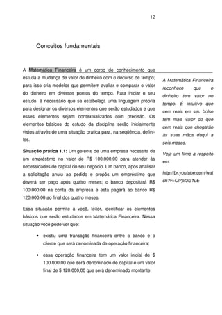 12
Conceitos fundamentais
A Matemática Financeira é um corpo de conhecimento que
estuda a mudança de valor do dinheiro com o decurso de tempo;
para isso cria modelos que permitem avaliar e comparar o valor
do dinheiro em diversos pontos do tempo. Para iniciar o seu
estudo, é necessário que se estabeleça uma linguagem própria
para designar os diversos elementos que serão estudados e que
esses elementos sejam contextualizados com precisão. Os
elementos básicos do estudo da disciplina serão inicialmente
vistos através de uma situação prática para, na seqüência, defini-
los.
Situação prática 1.1: Um gerente de uma empresa necessita de
um empréstimo no valor de R$ 100.000,00 para atender às
necessidades de capital do seu negócio. Um banco, após analisar
a solicitação anuiu ao pedido e propôs um empréstimo que
deverá ser pago após quatro meses; o banco depositará R$
100.000,00 na conta da empresa e esta pagará ao banco R$
120.000,00 ao final dos quatro meses.
Essa situação permite a você, leitor, identificar os elementos
básicos que serão estudados em Matemática Financeira. Nessa
situação você pode ver que:
• existiu uma transação financeira entre o banco e o
cliente que será denominada de operação financeira;
• essa operação financeira tem um valor inicial de $
100.000,00 que será denominado de capital e um valor
final de $ 120.000,00 que será denominado montante;
A Matemática Financeira
reconhece que o
dinheiro tem valor no
tempo. É intuitivo que
cem reais em seu bolso
tem mais valor do que
cem reais que chegarão
às suas mãos daqui a
seis meses.
Veja um filme a respeito
em:
http://br.youtube.com/wat
ch?v=Ol7pf3i31uE
 