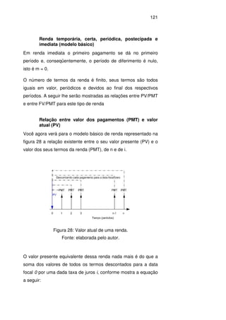 121
Renda temporária, certa, periódica, postecipada e
imediata (modelo básico)
Em renda imediata o primeiro pagamento se dá no primeiro
período e, conseqüentemente, o período de diferimento é nulo,
isto é m = 0.
O número de termos da renda é finito, seus termos são todos
iguais em valor, periódicos e devidos ao final dos respectivos
períodos. A seguir lhe serão mostradas as relações entre PV/PMT
e entre FV/PMT para este tipo de renda
Relação entre valor dos pagamentos (PMT) e valor
atual (PV)
Você agora verá para o modelo básico de renda representado na
figura 28 a relação existente entre o seu valor presente (PV) e o
valor dos seus termos da renda (PMT), de n e de i.
Figura 28: Valor atual de uma renda.
Fonte: elaborada pelo autor.
O valor presente equivalente dessa renda nada mais é do que a
soma dos valores de todos os termos descontados para a data
focal 0 por uma dada taxa de juros i, conforme mostra a equação
a seguir:
 