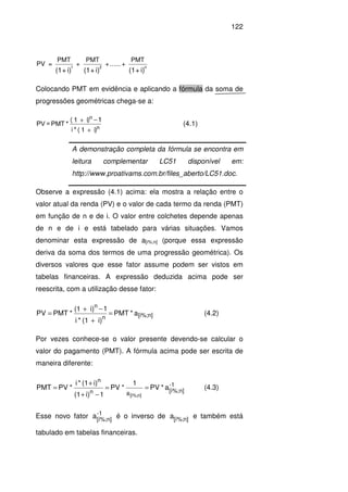 122
i)+(1i)+(1i)+(1
n21
PMT
+......+
PMT
+
PMT
=PV
Colocando PMT em evidência e aplicando a fórmula da soma de
progressões geométricas chega-se a:
i)(1*i
1i)(1
*PMT=PV
n
n
+
−+
(4.1)
Observe a expressão (4.1) acima: ela mostra a relação entre o
valor atual da renda (PV) e o valor de cada termo da renda (PMT)
em função de n e de i. O valor entre colchetes depende apenas
de n e de i e está tabelado para várias situações. Vamos
denominar esta expressão de a[i%;n] (porque essa expressão
deriva da soma dos termos de uma progressão geométrica). Os
diversos valores que esse fator assume podem ser vistos em
tabelas financeiras. A expressão deduzida acima pode ser
reescrita, com a utilização desse fator:
n][i%;n
n
a*PMT
i)(1*i
1i)(1
*PMTPV =
+
−+
= (4.2)
Por vezes conhece-se o valor presente devendo-se calcular o
valor do pagamento (PMT). A fórmula acima pode ser escrita de
maneira diferente:
1-
n][í%;an
n
a*PV
1
*PV
1i)(1
i)(1*i
*PVPMT
n][i%;
==
−+
+
= (4.3)
Esse novo fator -1
n][í%;
a é o inverso de n][í%;a e também está
tabulado em tabelas financeiras.
A demonstração completa da fórmula se encontra em
leitura complementar LC51 disponível em:
http://www.proativams.com.br/files_aberto/LC51.doc.
 