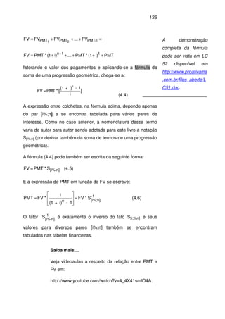 126
PMT)i1(*PMT...)i1(*PMTFV
FV...FVFVFV
11n
PMTnPMTPMT 21
+++++=
=+++=
−
fatorando o valor dos pagamentos e aplicando-se a fórmula da
soma de uma progressão geométrica, chega-se a:
i
1-i+1
*PMT=FV ]
)(
[
n
(4.4)
A expressão entre colchetes, na fórmula acima, depende apenas
do par [i%;n] e se encontra tabelada para vários pares de
interesse. Como no caso anterior, a nomenclatura desse termo
varia de autor para autor sendo adotada para este livro a notação
S[i%;n] (por derivar também da soma de termos de uma progressão
geométrica).
A fórmula (4.4) pode também ser escrita da seguinte forma:
n][i%;S*PMT=FV (4.5)
E a expressão de PMT em função de FV se escreve:
1-
n][i%;n
S*FV=
1-i)+(1
i
*FV=PMT








(4.6)
O fator -1
n][i%;
S é exatamente o inverso do fato [i;%n]S e seus
valores para diversos pares [i%;n] também se encontram
tabulados nas tabelas financeiras.
Saiba mais....
Veja videoaulas a respeito da relação entre PMT e
FV em:
http://www.youtube.com/watch?v=4_4X41smlO4A.
A demonstração
completa da fórmula
pode ser vista em LC
52 disponível em
http://www.proativams
.com.br/files_aberto/L
C51.doc.
 