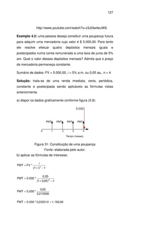 127
http://www.youtube.com/watch?v=z3Jt3w4euW8.
Exemplo 4.2: uma pessoa deseja constituir uma poupança futura
para adquirir uma mercadoria cujo valor é $ 5.000,00. Para tanto
ele resolve efetuar quatro depósitos mensais iguais e
postecipados numa conta remunerada a uma taxa de juros de 5%
am. Qual o valor desses depósitos mensais? Admita que o preço
da mercadoria permaneça constante.
Sumário de dados: FV = 5.000,00, i = 5% a.m. ou 0,05 aa., n = 4
Solução: trata-se de uma renda imediata, certa, periódica,
constante e postecipada sendo aplicáveis as fórmulas vistas
anteriormente.
a) dispor os dados graficamente conforme figura (5.9):
Figura 31: Constituição de uma poupança
Fonte: elaborada pelo autor.
b) aplicar as fórmulas de interesse:
1)i1(
i
*FVMTP n
−+
=
1)05,01(
0,05
*000.5MTP 4
−+
=
215506,0
05,0
*000.5PMT =
06,160.1232012,0*000.5PMT ==
 