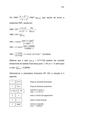 131
n][i%;n
n
a*PMT
i)(1*i
1i)(1
*PMTPV =
+
−+
= que escrita de forma a
evidenciar PMT, resulta em:
1
]n%;i[
]n%;i[
n
n
a*PVPMT
a
PV
1)i1(
)i1(*i
*PVPMT
−
=
==
−+
+
=
1125509,1
125509,1*03,0
*31,151.11PMT
1)03,01(
)03,01(*03,0
*31,1151PMT
4
4
−
=
−+
+
=
00,000.3$717103,3*31,151.11
717103,3
31,151.11
PMT 1
=== −
Observe que o valor a[3%;4] = 3,717103 poderia ser extraído
diretamente de tabelas financeiras para i = 3% e n = 4; idem para
o valor 1
]n%;i[
a−
= 0,26903.
Utilizando-se a calculadora financeira HP 12C a solução é a
seguinte:
 
