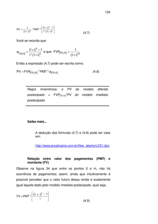 134






+
−+
+ n
n
m
)i1(*i
1)i1(
*PMT*
i)(1
1
=PV
(4.7)
Você se recorda que:
n
n
]n;i%[
)i1(*i
1)i1(
a
+
−+
= e que
m]m%;i[
)i1(
1
FVP
+
=
Então a expressão (4.7) pode ser escrita como:
n][i%;m][i%; a*PMT*FVPPV = (4.8)
Regra mnemônica: o PV do modelo diferido
postecipado = FVP[i%;m]*PV do modelo imediato
postecipado.
Saiba mais...
A dedução das fórmulas (4.7) e (4.8) pode ser vista
em:
http://www.proativams.com.br/files_aberto/LC51.doc
.
Relação entre valor dos pagamentos (PMT) e
montante (FV)
Observe na figura 34 que entre os pontos 0 e m, não há
ocorrência de pagamentos; assim, ainda que intuitivamente é
possível perceber que o valor futuro dessa renda é exatamente
igual àquele dado pelo modelo imediato postecipado, qual seja.
i
1-i+1
*PMT=FV
)(
n








(4.9)
 