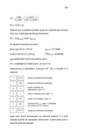 136






+
−+
+
= 4
4
2
)03,01(*03,0
1)03,01(
*
)03,01(
000.3
PV
PV = 10.511,16
Observe que o problema também pode ser resolvido pela fórmula
(4.8) com a aplicação de fatores financeiros:
n][i%;m][i%; a*PMT*FVPPV =
As tabelas financeiras fornecem:
para o par [i%;n] = [3%;4] a[3%;4]= 3,717098
e para o par [i%;m] = [3%;2] FVP[3%;2] = 0,942596
que substituídos na fórmula anterior, gera:
PV = 0,942596*3,717098*3.000 = $ 10.511,16
Utilizando-se a calculadora financeira HP 12C a solução é a
seguinte:
Esse valor ficará armazenado na memória superior Y e será
utilizado quando as operações continuarem. Continuando com a
segunda parte da equação:
 