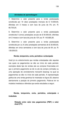 138
Atividades de aprendizagem
7. Determine o valor presente para a renda postecipada
constituída por 10 (dez) prestações mensais de $ 10.000,00,
diferidas em 3 meses e com taxa de juros de 5% am. R:
66.703,25.
8. Determine o valor presente para a renda postecipada
constituída 5 (cinco) prestações anuais de $ 50.000,00, diferidas
em 2 meses e com taxa de juros de 12% aa. R: 143.685,28.
9. Determine o valor presente para a renda postecipada
constituída por (c) 8 (oito) prestações semestrais de $ 30.000,00,
diferidas em cinco semestres e com taxa de juros de 6% as. R:
139.209,53.
Renda, temporária, certa, periódica e antecipada
Você já viu anteriormente que rendas antecipadas são aquelas
nas quais os pagamentos se dão ao início de cada período;
exemplos deste tipo de rendas são as compras financiadas em
que o primeiro pagamento se dá no ato da compra (entrada) ou
uma operação de arrendamento mercantil (leasing) na qual os
pagamentos se dão no início de cada período. A representação
gráfica de uma renda genérica foi mostrada na figura 25; observe
atentamente a posição do primeiro pagamento. Pode-se ter os
modelos imediatos e diferidos que serão estudados a seguir.
Renda, temporária, certa, periódica, antecipada e
imdediata
Relação entre valor dos pagamentos (PMT) e valor
atual (PV)
 