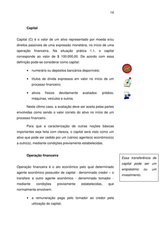 14
Capital
Capital (C) é o valor de um ativo representado por moeda e/ou
direitos passíveis de uma expressão monetária, no início de uma
operação financeira. Na situação prática 1.1, o capital
corresponde ao valor de $ 100.000,00. De acordo com essa
definição pode-se considerar como capital:
• numerário ou depósitos bancários disponíveis;
• títulos de dívida expressos em valor no início de um
processo financeiro;
• ativos físicos devidamente avaliados: prédios,
máquinas, veículos e outros.
Neste último caso, a avaliação deve ser aceita pelas partes
envolvidas como sendo o valor correto do ativo no início de um
processo financeiro.
Para que a caracterização de outras noções básicas
importantes seja feita com clareza, o capital será visto como um
ativo que pode ser cedido por um (vários) agente(s) econômico(s)
a outro(s), mediante condições previamente estabelecidas.
Operação financeira
Operação financeira é o ato econômico pelo qual determinado
agente econômico possuidor de capital - denominado credor – o
transfere a outro agente econômico - denominado tomador -
mediante condições previamente estabelecidas, que
normalmente envolvem:
• a remuneração paga pelo tomador ao credor pela
utilização do capital;
Essa transferência de
capital pode ser um
empréstimo ou um
investimento.
 