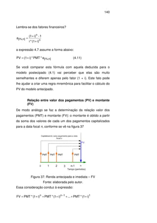 140
Lembra-se dos fatores financeiros?
n
n
n][i%;
i)(1*i
1-i)(1
a
+
+
=
a expressão 4.7 assume a forma abaixo:
n][i%;a*PMT*i)(1PV += (4.11)
Se você comparar esta fórmula com aquela deduzida para o
modelo postecipado (4.1) vai perceber que elas são muito
semelhantes e diferem apenas pelo fator (1 + i). Este fato pode
lhe ajudar a criar uma regra mnemônica para facilitar o cálculo do
PV do modelo antecipado.
Relação entre valor dos pagamentos (PV) e montante
(FV)
De modo análogo se faz a determinação da relação valor dos
pagamentos (PMT) e montante (FV): o montante é obtido a partir
da soma dos valores de cada um dos pagamentos capitalizados
para a data focal n, conforme se vê na figura 37
Figura 37: Renda antecipada e imediata – FV
Fonte: elaborada pelo autor.
Essa consideração conduz à expressão:
11nn
)i1(*PMT...)i1(*PMT)i1(*PMTFV ++++++= −
 