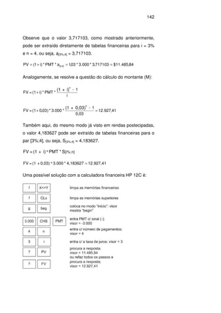 142
Observe que o valor 3,717103, como mostrado anteriormente,
pode ser extraído diretamente de tabelas financeiras para i = 3%
e n = 4, ou seja, a[3%;4] = 3,717103.
84,485.11$717103,3*000.3*03,1a*PMT*)i1(PV n][i; ==+=
Analogamente, se resolve a questão do cálculo do montante (M):
i
1-
*PMT*i)(1=FV
i)+(1
n
+
41,927.12
0,03
1-
*3.000*)03,0(1=FV
0,03)+(1
n
=+
Também aqui, do mesmo modo já visto em rendas postecipadas,
o valor 4,183627 pode ser extraído de tabelas financeiras para o
par [3%;4], ou seja, S[3%;4] = 4,183627.
S*PMTi)+(1=FV n][i%;*
12.927,414,183627*3.0000,03)+(1=FV =*
Uma possível solução com a calculadora financeira HP 12C é:
 