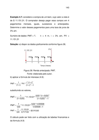 143
Exemplo 4.7: considere a compra de um bem, cujo valor a vista é
de $ 11.151,31. O comprador deseja pagar essa compra em 4
pagamentos mensais, iguais, sucessivos e antecipados.
Determine o valor desses pagamentos para uma taxa de juros de
3% am.
Sumário de dados: PMT = ?, n = 4 m, i = 3% am, PV =
11.151,31
Solução: a) dispor os dados graficamente conforme figura 38;
Figura 38: Renda antecipada: PMT.
Fonte: elaborada pelo autor.
b) aplicar a fórmula de interesse (4.9):
1i)(1
i)(1*i
*PV*
)i1(
1
MTP n
n
−+
+
+
=
substituindo os valores,
1)03,01(
)03,01(*03,0
*31,151.11*
)03,01(
1
PMT 4
4
−+
+
+
=
1125509,1
125509,1*03,0
*31,151.11*
03,1
1
PMT
−
=
62,912.2$
717103,3
31,151.11
*
03,1
1
PMT ==
O cálculo pode ser feito com a utilização de tabelas financeiras e
da fórmula (4.9)
 