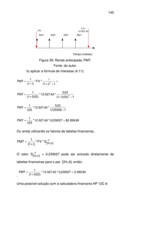 145
Figura 39: Renda antecipada: PMT.
Fonte: do autor.
b) aplicar a fórmula de interesse (4.11):
=
−++
=
1)i1(
i
*FV*
)i1(
1
PMT n
1)03,01(
03,0
*40,927.12*
)03,01(
1
PMT 4
−++
=
1125509,1
03,0
*40,927.12*
03,1
1
PMT
−
=
99,999.2$239027,0*40,927.12*
03,1
1
PMT ==
Ou ainda utilizando os fatores de tabelas financeiras,
1
]n%;i[
S*FV*
)i1(
1
PMT −
+
=
O valor 1
]n%;i[
S−
= 0,239027 pode ser extraído diretamente de
tabelas financeiras para o par [3%;4]; então:
.
99,999.2239027,0*40,927.12*
)03,01(
1
PMT =
+
=
Uma possível solução com a calculadora financeira HP 12C é:
 