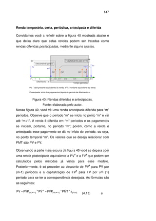 147
Renda temporária, certa, periódica, antecipada e diferida
Convidamos você a refletir sobre a figura 40 mostrada abaixo e
que deixa claro que estas rendas podem ser tratadas como
rendas diferidas postecipadas, mediante alguns ajustes.
Nessa figura 40, você vê uma renda antecipada diferida para “m”
períodos. Observe que o período “m” se inicia no ponto “m” e vai
até “m+1”. A renda é diferida em “m” períodos e os pagamentos
se iniciam, portanto, no período “m”; porém, como a renda é
antecipada esse pagamento se dá no início do período, ou seja,
no ponto temporal “m”. Os valores que se deseja relacionar com
PMT são PV e FV.
Observando a parte mais escura da figura 40 você se depara com
uma renda postecipada equivalente a PV
#
e a FV
#
que podem ser
calculados pelos métodos já vistos para esse modelo.
Posteriormente, é só proceder ao desconto de PV
#
para PV por
(m-1) períodos e a capitalização de FV
#
para FV por um (1)
período para se ter a correspondência desejada. As fórmulas são
as seguintes:
]n%;i[]1m%;i[
#
]1m%;i[ a*PMT*FVPPV*FVPPV −− ==
(4.13) e
Figura 40: Rendas diferidas e antecipadas.
Fonte: elaborada pelo autor.
 