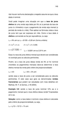 149
não houver nenhuma declaração a respeito assume-se que a taxa
dada é nominal.
Você pode imaginar uma situação em que a taxa de juros
efetiva de uma renda seja dada por 9% at (o período da taxa de
juros é o trimestre) e que o pagamento da renda seja mensal (o
período da renda é o mês). Para aplicar as fórmulas vistas a taxa
de juros tem que ser expressa em mês. Como a taxa dada é
efetiva a conversão se faz por equivalência, ou seja:
im = 9% am ou im = 9/100 = 0,09 am (forma unitária)
)i+(1=)i1( t
3
m+ 0,09)+(1=)i1( 3
m+
1)09,01(=i 3m −+ im = 0,0291 am ou 2,91% am
Essa é a taxa de juros efetiva mensal que deverá ser considerada
no exemplo para os cálculos pertinentes.
Porém, se a taxa de juros dessa renda de 9% at for nominal
(mantidos os pagamentos mensais) deve-se determinar a taxa
efetiva mensal da renda pelo critério de proporcionalidade:
im = it/3 im = 9/3 = 3% am
sendo essa a taxa de juros a ser considerada para os cálculos
pertinentes. É este caso que gera as denominadas rendas
fracionárias que podem ser estudadas com mais detalhes em
Mathias, W. F. & Gomes, J. M (2004).
Exemplo 4.9: sendo a taxa de juros nominal 12% aa e o
pagamento mensal qual a taxa efetiva dessa renda? Expressões
am e aa.
Solução: como a taxa dada é nominal a taxa efetiva é calculada
pelo critério da proporcionalidade, ou seja,
im = ia/12 = 12/12 = 1% am
 