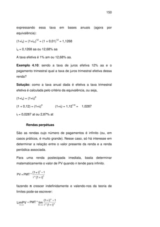 150
expressando essa taxa em bases anuais (agora por
equivalência):
(1+ia) = (1+im)
12
= (1 + 0,01)
12
= 1,1268
ia = 0,1268 aa ou 12,68% aa
A taxa efetiva é 1% am ou 12,68% aa.
Exemplo 4.10: sendo a taxa de juros efetiva 12% aa e o
pagamento trimestral qual a taxa de juros trimestral efetiva dessa
renda?
Solução: como a taxa anual dada é efetiva a taxa trimestral
efetiva é calculada pelo critério da equivalência, ou seja,
(1+ia) = (1+it)
4
(1 + 0,12) = (1+it)
4
(1+it) = 1,12
1/4
= 1,0287
it = 0,0287 at ou 2,87% at
Rendas perpétuas
São as rendas cujo número de pagamentos é infinito (ou, em
casos práticos, é muito grande). Nesse caso, só há interesse em
determinar a relação entre o valor presente da renda e a renda
periódica associada.
Para uma renda postecipada imediata, basta determinar
matematicamente o valor de PV quando n tende para infinito.
)i1(
i)+(1
n
n
*i
1
*PMT=PV
+
−
fazendo n crescer indefinidamente e valendo-nos da teoria de
limites pode-se escrever:
n
n
lnn )i1(*i
1)i1(
*PMT limLimPV
+
−+
=
∞→∞→
 