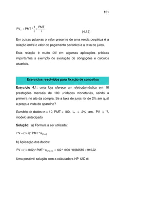 151
i
PMT
i
1
*PMTPV ==∞
(4.15)
Em outras palavras o valor presente de uma renda perpétua é a
relação entre o valor do pagamento periódico e a taxa de juros.
Esta relação é muito útil em algumas aplicações práticas
importantes a exemplo de avaliação de obrigações e cálculos
atuariais.
Exercícios resolvidos para fixação de conceitos
Exercício 4.1: uma loja oferece um eletrodoméstico em 10
prestações mensais de 100 unidades monetárias, sendo a
primeira no ato da compra. Se a taxa de juros for de 2% am qual
o preço a vista do aparelho?
Sumário de dados: n = 10, PMT = 100, im = 2% am, PV = ?,
modelo antecipado
Solução: a) Fórmula a ser utilizada:
]n%;i[a*PMT*)i1(PV +=
b) Aplicação dos dados:
22,916982585,8*1000*02,1a*PMT*)02,01(PV ]10%;2[ ==+=
Uma possível solução com a calculadora HP 12C é:
 