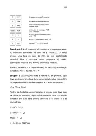 152
Exercício 4.2: você programa a formação de uma poupança com
10 depósitos semestrais no valor de $ 10.000,00. O banco
oferece uma taxa de juros de 20% aa com capitalização
trimestral. Qual o montante dessa poupança: a) modelo
postecipado imediato e b) modelo antecipado imediato.
Sumário de dados: n = 10 (semestrais), i = 24% aa (capitalização
trimestral), PMT = 10.000, FV = ?
Solução: a taxa de juros dada é nominal e, em primeiro, lugar
deve-se determinar a taxa de juros semestral efetiva pelo critério
da proporcionalidade (lembre-se que o ano tem 4 semestres):
ia/k = 20/4 = 5% at
Porém, os depósitos são semestrais e a taxa de juros deve estar
expressa em semestre; agora vai-se converter uma taxa efetiva
trimestral em outra taxa efetiva semestral e o critério é o da
equivalência:
)i1()i1( s
2
t +=+
)i1()05,01( s
2
+=+
)i1(1025,1 s+=
as%25,10ou5102,0is =
 
